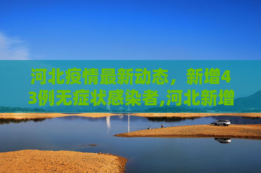 河北疫情最新动态，新增43例无症状感染者,河北新增43例无症状感染者
