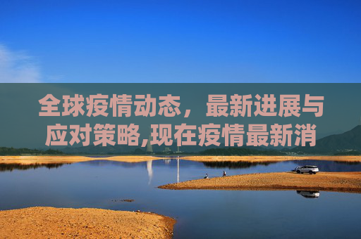 全球疫情动态，最新进展与应对策略,现在疫情最新消息