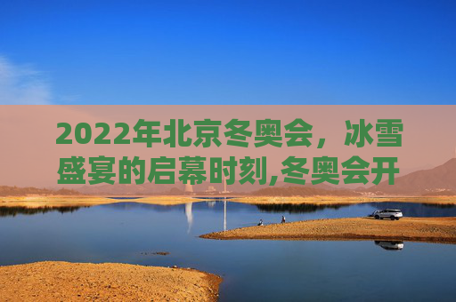 2022年北京冬奥会，冰雪盛宴的启幕时刻,冬奥会开幕时间2022具体时间