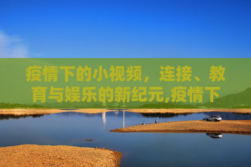 疫情下的小视频，连接、教育与娱乐的新纪元,疫情下小视频