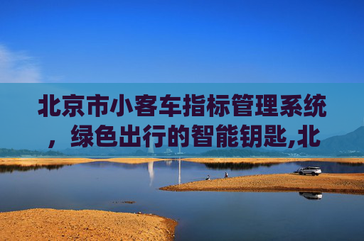 北京市小客车指标管理系统，绿色出行的智能钥匙,北京市小客车指标管理系统