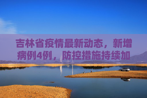吉林省疫情最新动态，新增病例4例，防控措施持续加强,吉林新增病例4例