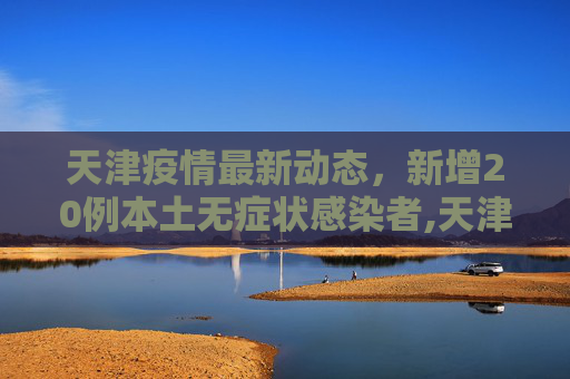 天津疫情最新动态，新增20例本土无症状感染者,天津新增20例本土无症状