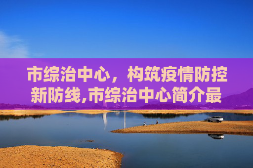 市综治中心，构筑疫情防控新防线,市综治中心简介最新疫情