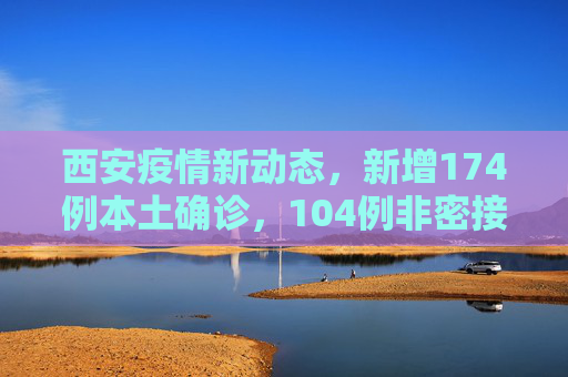 西安疫情新动态，新增174例本土确诊，104例非密接病例引发关注,西安新增174例本土确诊104例非密接