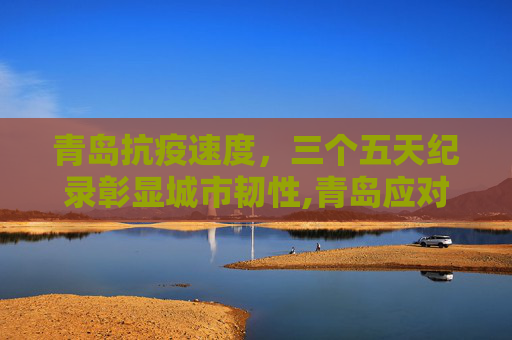 青岛抗疫速度，三个五天纪录彰显城市韧性,青岛应对疫情创下三个5天纪录