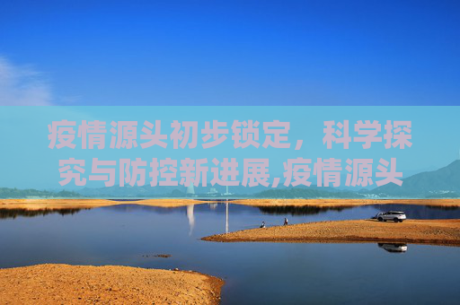 疫情源头初步锁定，科学探究与防控新进展,疫情源头初步锁定