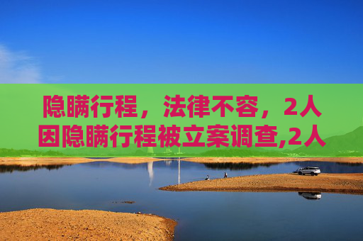 隐瞒行程，法律不容，2人因隐瞒行程被立案调查,2人隐瞒行程被立案