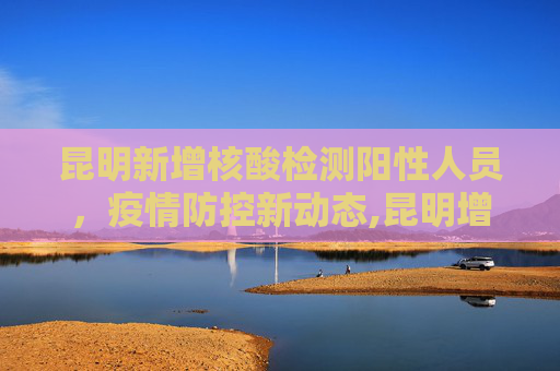 昆明新增核酸检测阳性人员，疫情防控新动态,昆明增1名核酸检测阳性人员