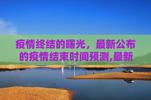 疫情终结的曙光，最新公布的疫情结束时间预测,最新公布疫情结束时间
