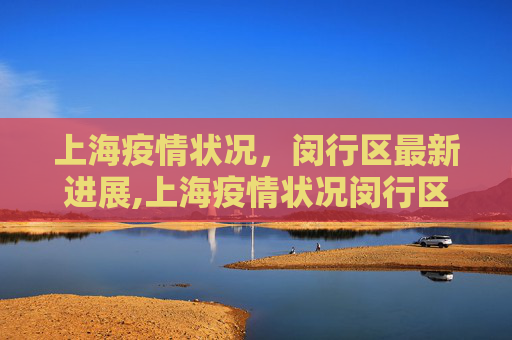 上海疫情状况，闵行区最新进展,上海疫情状况闵行区最新:上海闵行区疫情最新进展