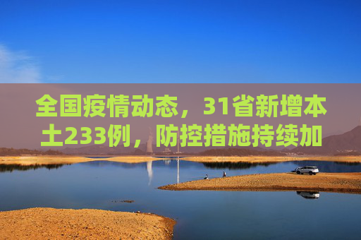 全国疫情动态，31省新增本土233例，防控措施持续加强,31省新增本土233例