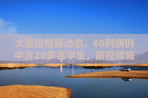 大连疫情新动态，60例病例中含20多名学生，防控措施加强,大连60例病例详情:有20多名学生