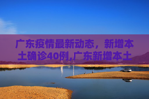 广东疫情最新动态，新增本土确诊40例,广东新增本土确诊40例
