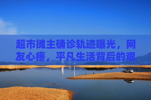 超市摊主确诊轨迹曝光，网友心疼，平凡生活背后的艰辛,超市摊主确诊轨迹让网友心疼