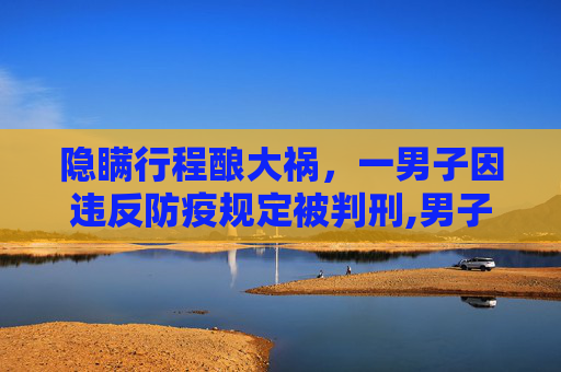 隐瞒行程酿大祸，一男子因违反防疫规定被判刑,男子隐瞒行程致55人隔离被判刑