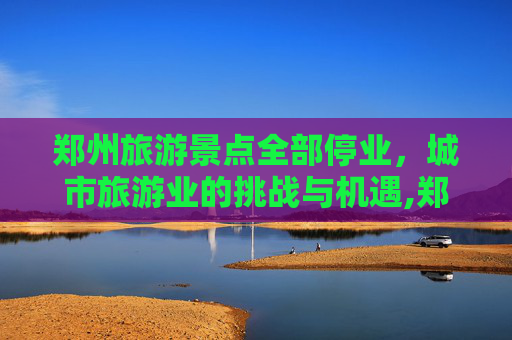 郑州旅游景点全部停业，城市旅游业的挑战与机遇,郑州旅游景点全部停业