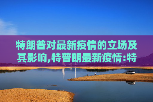 特朗普对最新疫情的立场及其影响,特普朗最新疫情:特朗普疫情最新情况