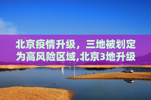 北京疫情升级，三地被划定为高风险区域,北京3地升级高风险