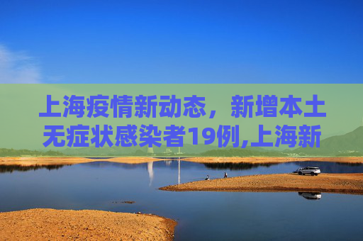 上海疫情新动态，新增本土无症状感染者19例,上海新增本土无症状19例