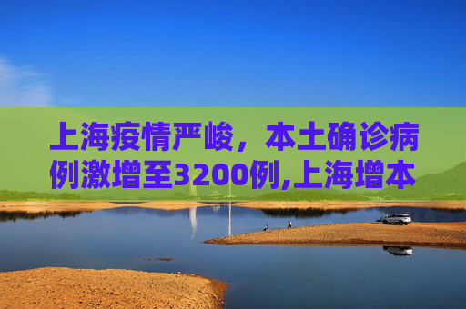 上海疫情严峻，本土确诊病例激增至3200例,上海增本土确诊3200