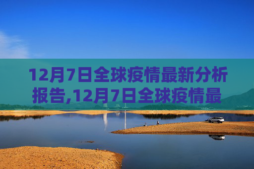 12月7日全球疫情最新分析报告,12月7日全球疫情最新分析报告