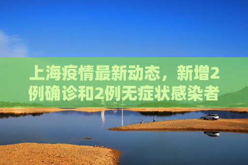 上海疫情最新动态，新增2例确诊和2例无症状感染者,上海新增2例确诊2例无症状