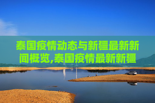 泰国疫情动态与新疆最新新闻概览,泰国疫情最新新疆消息新闻