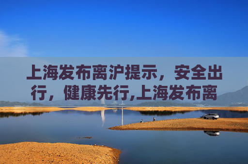 上海发布离沪提示，安全出行，健康先行,上海发布离沪提示
