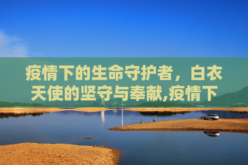 疫情下的生命守护者，白衣天使的坚守与奉献,疫情下的生命守护者