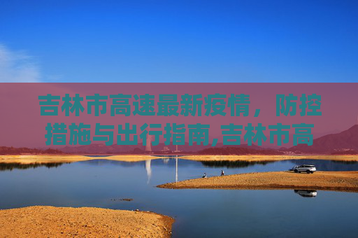 吉林市高速最新疫情，防控措施与出行指南,吉林市高速最新疫情
