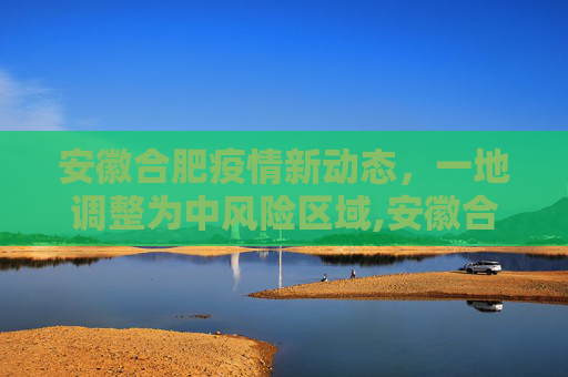 安徽合肥疫情新动态，一地调整为中风险区域,安徽合肥一地调整为中风险