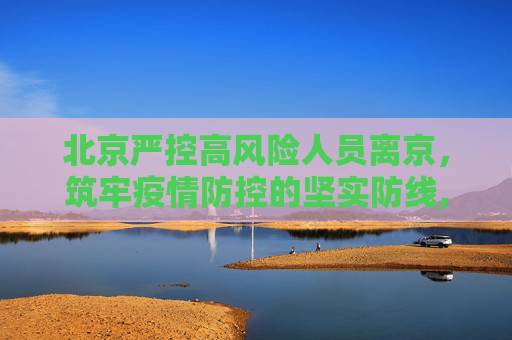 北京严控高风险人员离京，筑牢疫情防控的坚实防线,北京严控高风险人员离京