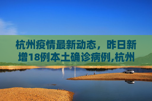 杭州疫情最新动态，昨日新增18例本土确诊病例,杭州昨日新增18例本土确诊病例