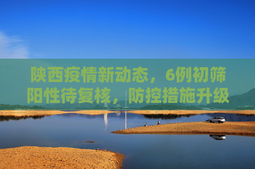 陕西疫情新动态，6例初筛阳性待复核，防控措施升级,陕西6例初筛阳性待复核