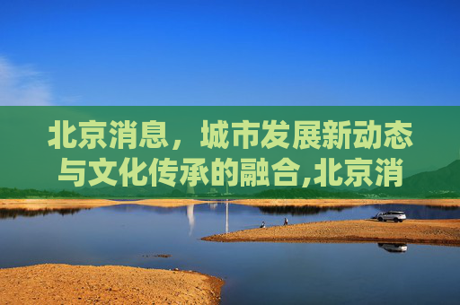 北京消息，城市发展新动态与文化传承的融合,北京消息
