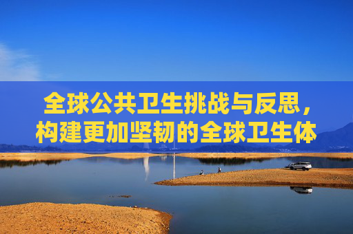 全球公共卫生挑战与反思，构建更加坚韧的全球卫生体系,全球公共卫生挑战与反思
