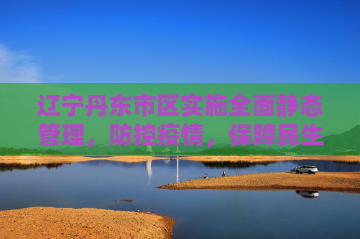 辽宁丹东市区实施全面静态管理，防控疫情，保障民生,辽宁丹东市区全面静态管理