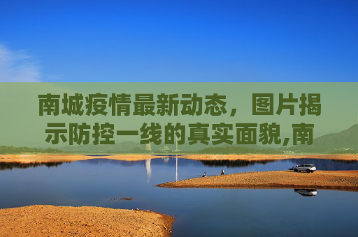 南城疫情最新动态，图片揭示防控一线的真实面貌,南城疫情图片最新