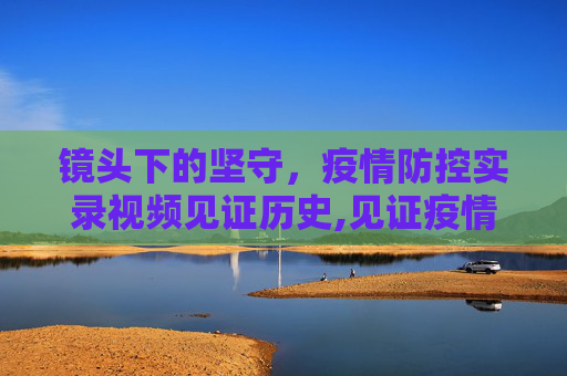 镜头下的坚守，疫情防控实录视频见证历史,见证疫情防控的实录视频