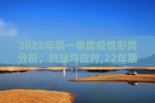 2022年第一季度疫情形势分析，挑战与应对,22年第一季度疫情形势分析