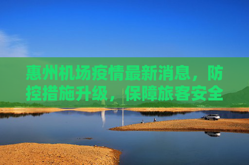 惠州机场疫情最新消息，防控措施升级，保障旅客安全出行,惠州机场疫情最新消息