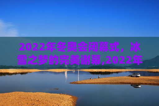 2022年冬奥会闭幕式，冰雪之梦的完美谢幕,2022年冬奥会闭幕式