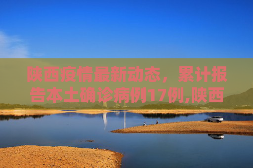 陕西疫情最新动态，累计报告本土确诊病例17例,陕西累计报告本土确诊病例17例