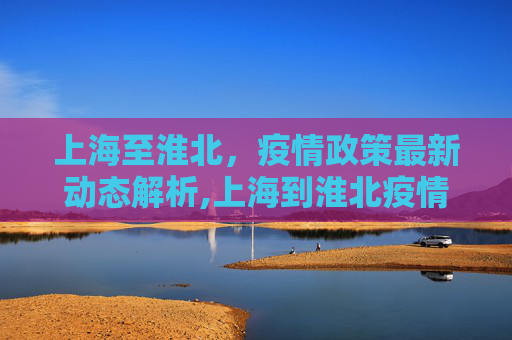 上海至淮北，疫情政策最新动态解析,上海到淮北疫情政策最新
