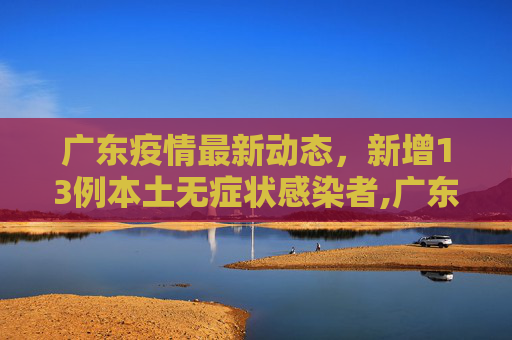 广东疫情最新动态，新增13例本土无症状感染者,广东新增13例本土无症状