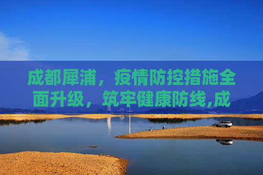 成都犀浦，疫情防控措施全面升级，筑牢健康防线,成都犀浦疫情防控措施全面升级