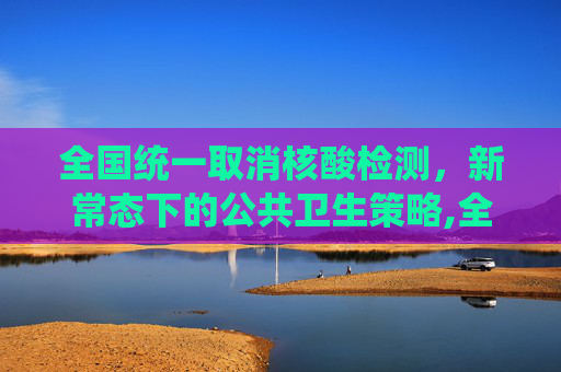 全国统一取消核酸检测，新常态下的公共卫生策略,全国统一取消做核酸检测
