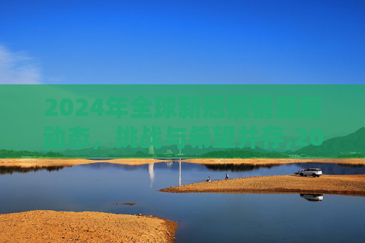 2024年全球新冠疫情最新动态，挑战与希望并存,2024全球新冠疫情最新动态