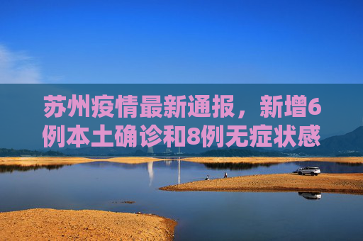 苏州疫情最新通报，新增6例本土确诊和8例无症状感染者,苏州新增6例本土确诊8例无症状